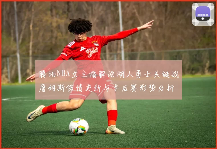 腾讯NBA女主播解读湖人勇士关键战詹姆斯伤情更新与季后赛形势分析