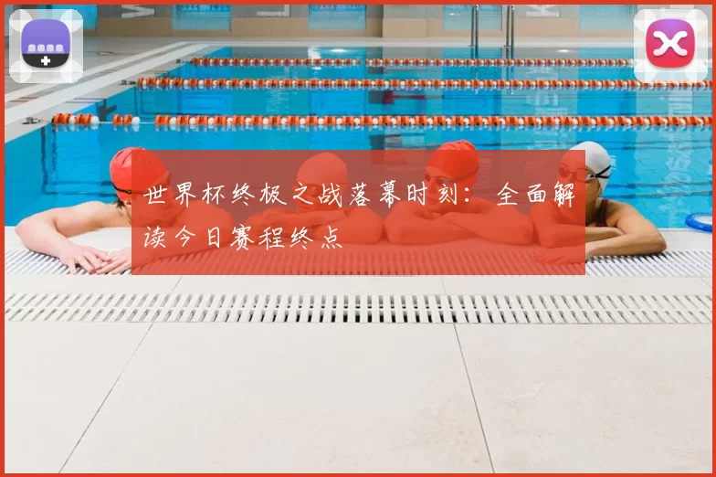 世界杯终极之战落幕时刻:全面解读今日赛程终点
