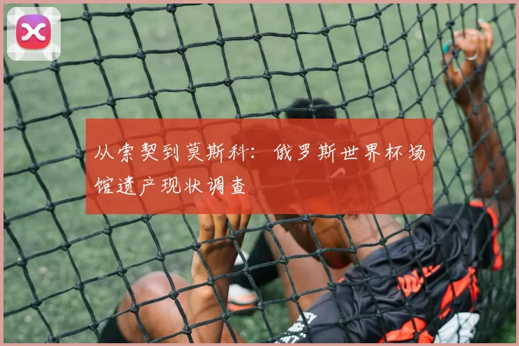 从索契到莫斯科：俄罗斯世界杯场馆遗产现状调查