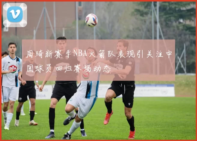 周琦新赛季NBA火箭队表现引关注中国球员回归赛场动态
