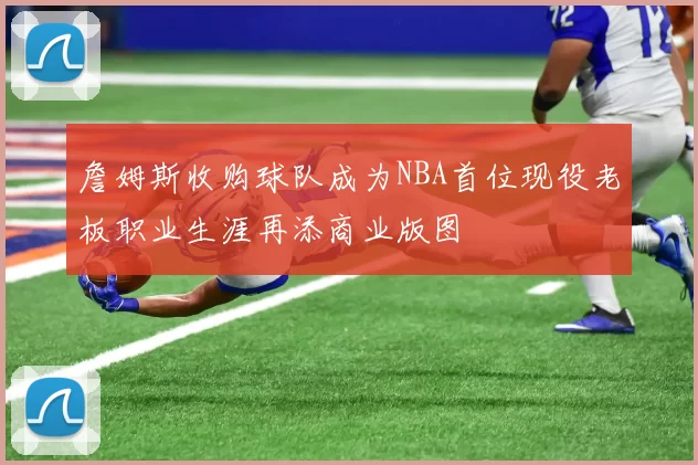 詹姆斯收购球队成为NBA首位现役老板职业生涯再添商业版图