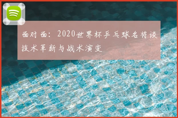 面对面:2020世界杯乒乓球名将谈技术革新与战术演变