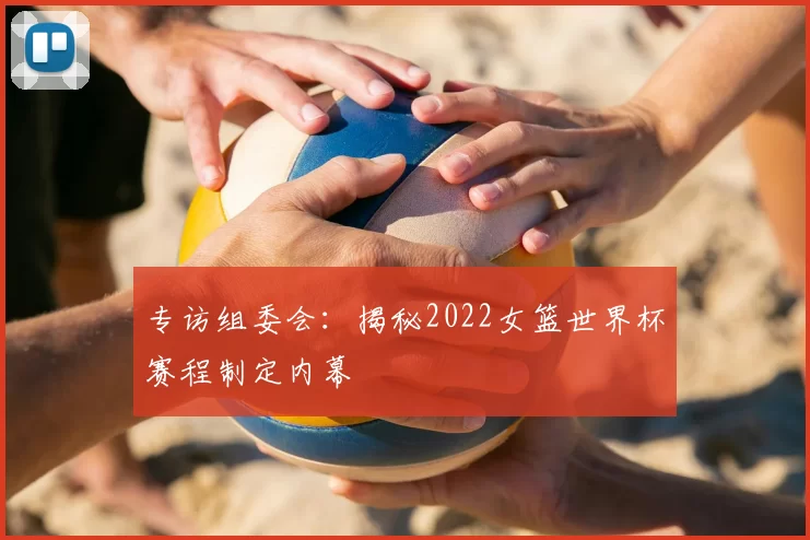 专访组委会：揭秘2022女篮世界杯赛程制定内幕