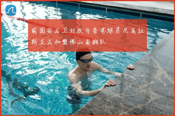 前国安后卫刘欢与香港球员尼高拉斯正式加盟佛山南狮队