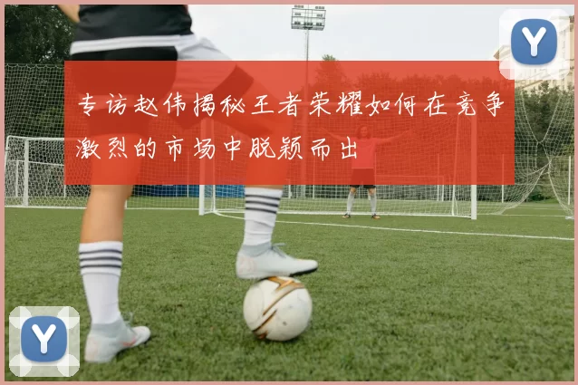 专访赵伟揭秘王者荣耀如何在竞争激烈的市场中脱颖而出