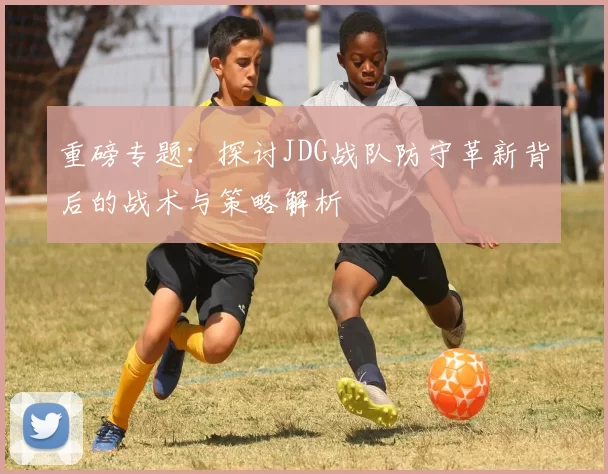 重磅专题：探讨JDG战队防守革新背后的战术与策略解析