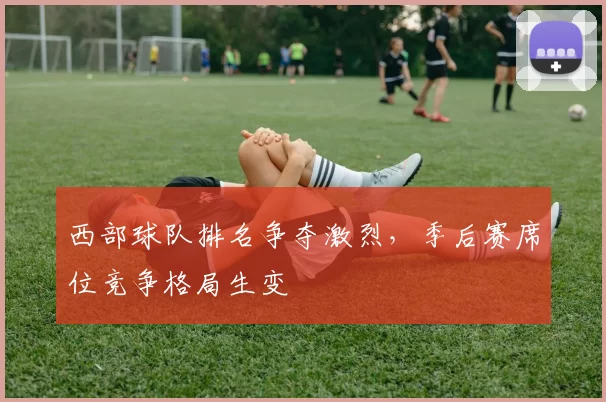 西部球队排名争夺激烈,季后赛席位竞争格局生变