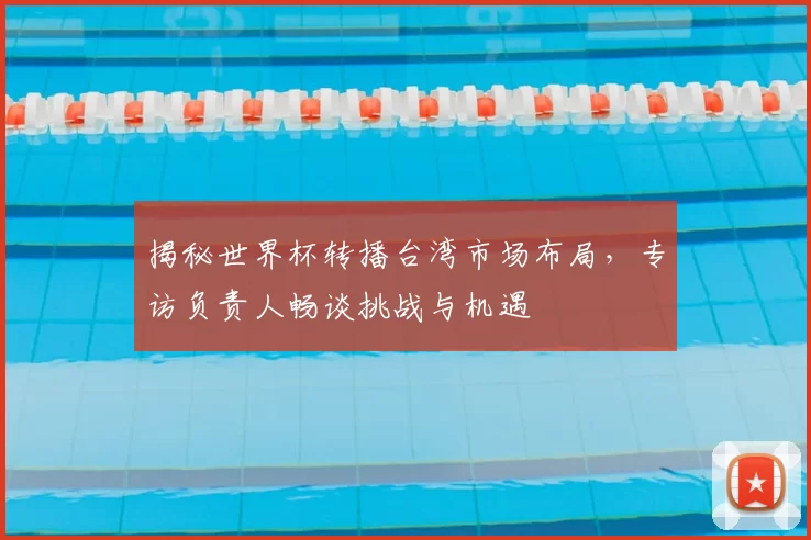 揭秘世界杯转播台湾市场布局，专访负责人畅谈挑战与机遇
