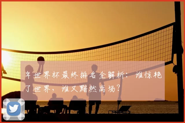 年世界杯最终排名全解析：谁惊艳了世界，谁又黯然离场？