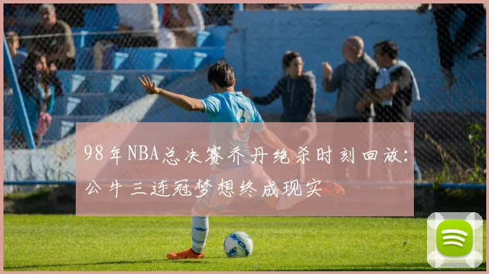 98年NBA总决赛乔丹绝杀时刻回放：公牛三连冠梦想终成现实