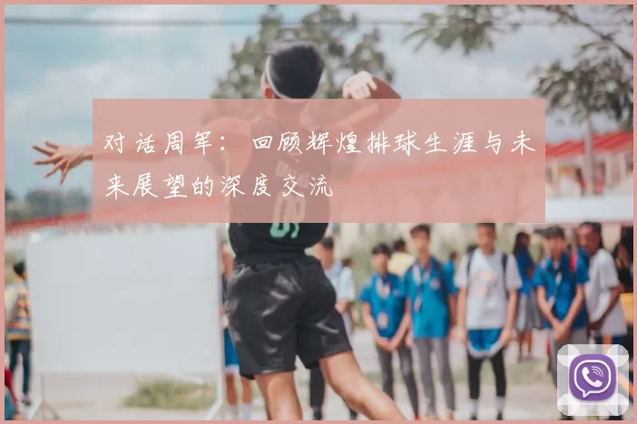 对话周军：回顾辉煌排球生涯与未来展望的深度交流