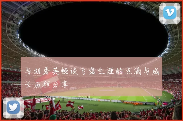 与刘秀英畅谈飞盘生涯的点滴与成长历程分享