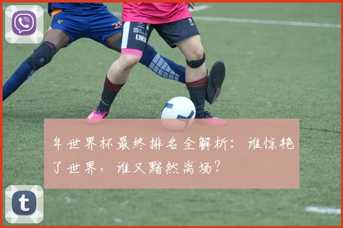 年世界杯最终排名全解析：谁惊艳了世界，谁又黯然离场？