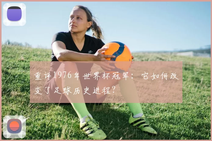 重评1976年世界杯冠军：它如何改变了足球历史进程？