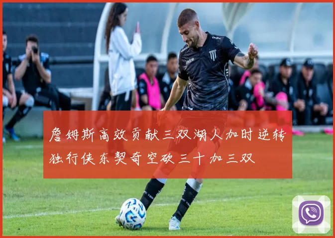 詹姆斯高效贡献三双湖人加时逆转独行侠东契奇空砍三十加三双