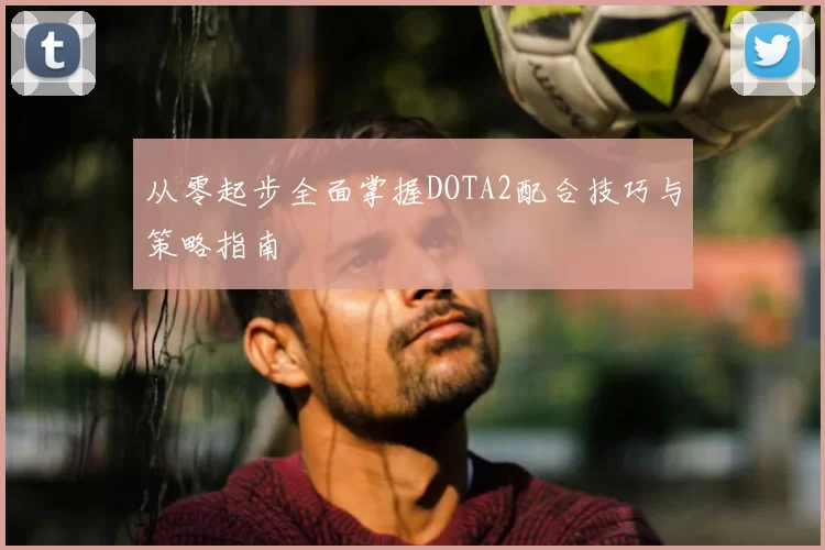 从零起步全面掌握DOTA2配合技巧与策略指南