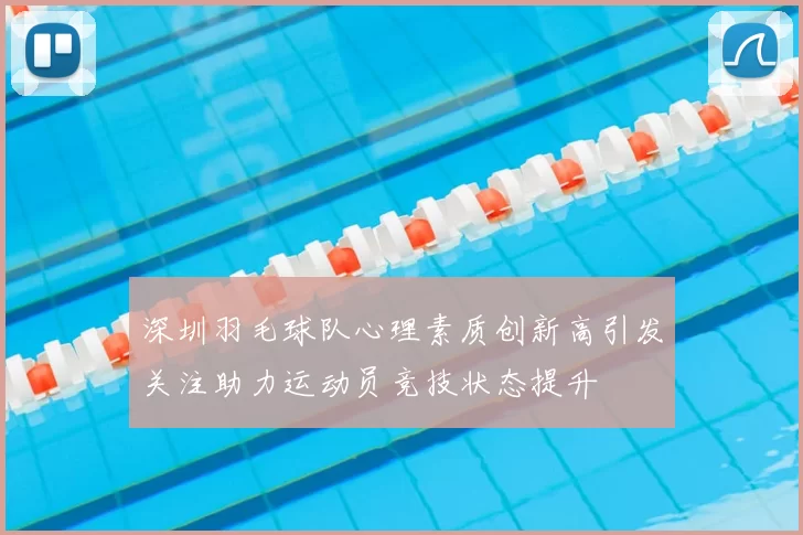 深圳羽毛球队心理素质创新高引发关注助力运动员竞技状态提升