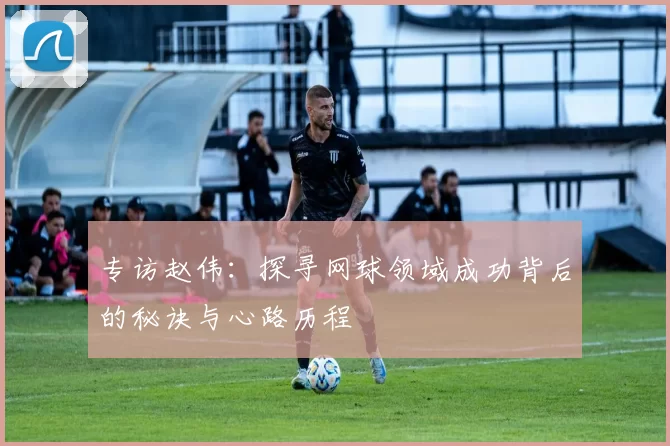 专访赵伟：探寻网球领域成功背后的秘诀与心路历程