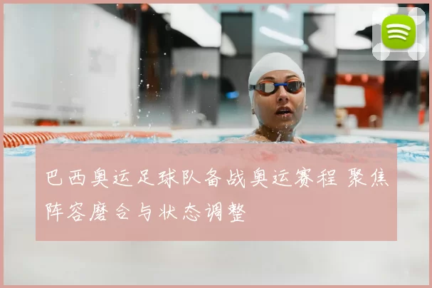 巴西奥运足球队备战奥运赛程 聚焦阵容磨合与状态调整