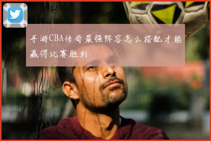 手游CBA传奇最强阵容怎么搭配才能赢得比赛胜利