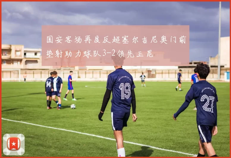 国安客场再度反超塞尔吉尼奥门前垫射助力球队3-2领先玉昆