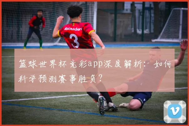篮球世界杯竞彩app深度解析：如何科学预测赛事胜负？