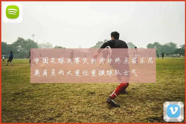 中国足球决赛失利并非终点安东尼奥肩负两大重任重振球队士气