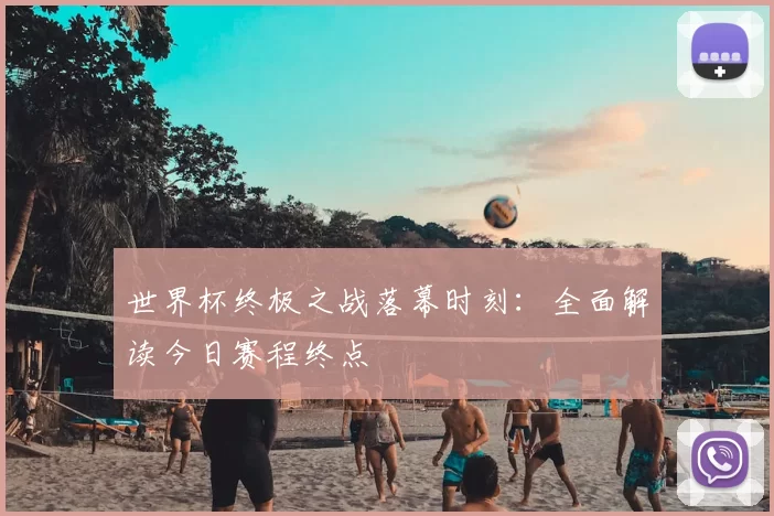 世界杯终极之战落幕时刻:全面解读今日赛程终点