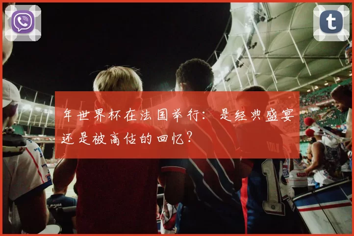 年世界杯在法国举行：是经典盛宴还是被高估的回忆？
