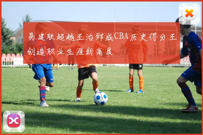 易建联超越王治郅成CBA历史得分王创造职业生涯新高度