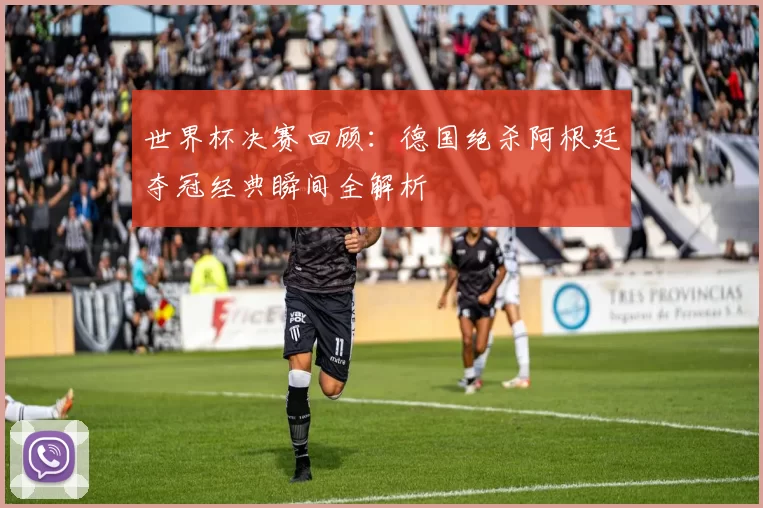 世界杯决赛回顾：德国绝杀阿根廷夺冠经典瞬间全解析