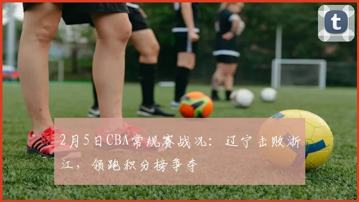 2月5日CBA常规赛战况：辽宁击败浙江，领跑积分榜争夺