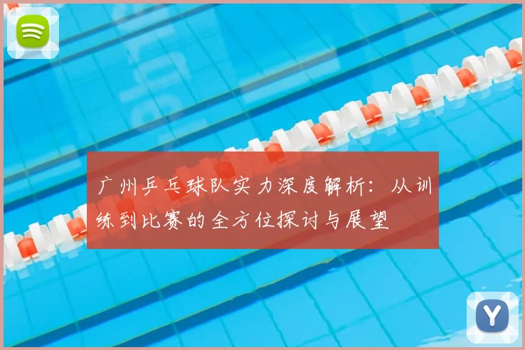 广州乒乓球队实力深度解析：从训练到比赛的全方位探讨与展望