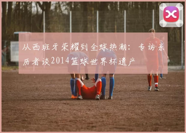从西班牙荣耀到全球热潮：专访亲历者谈2014篮球世界杯遗产