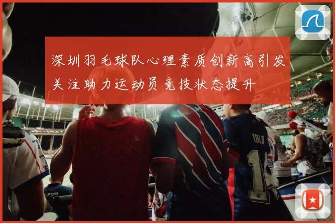 深圳羽毛球队心理素质创新高引发关注助力运动员竞技状态提升