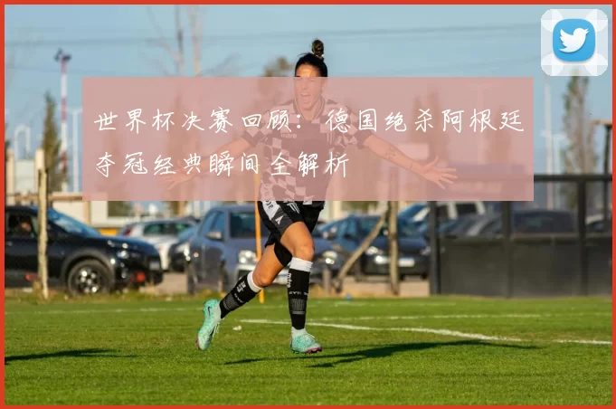 世界杯决赛回顾：德国绝杀阿根廷夺冠经典瞬间全解析