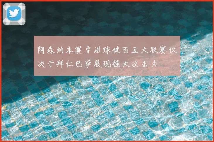 阿森纳本赛季进球破百五大联赛仅次于拜仁巴萨展现强大攻击力