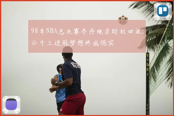 98年NBA总决赛乔丹绝杀时刻回放：公牛三连冠梦想终成现实