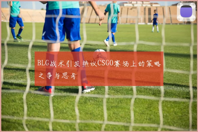 BLG战术引发热议CSGO赛场上的策略之争与思考
