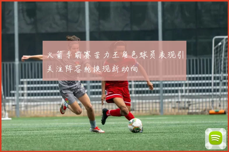 火箭季前赛苦力王角色球员表现引关注阵容轮换现新动向