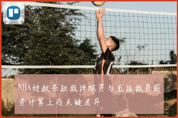 NBA特赦条款裁掉球员与直接裁员薪资计算上存关键差异