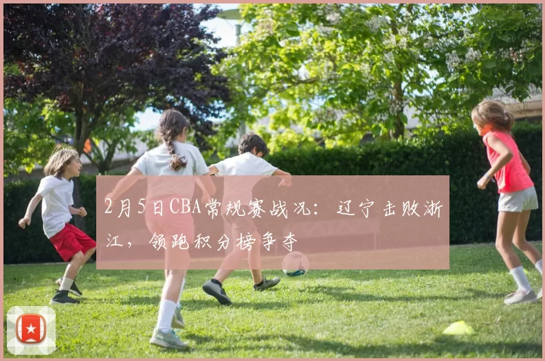 2月5日CBA常规赛战况：辽宁击败浙江，领跑积分榜争夺