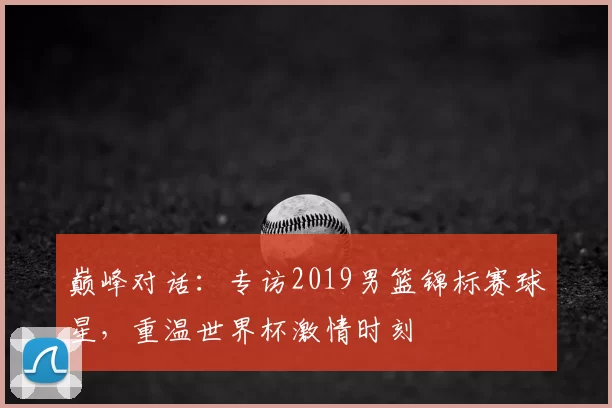 巅峰对话：专访2019男篮锦标赛球星，重温世界杯激情时刻