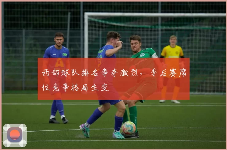 西部球队排名争夺激烈，季后赛席位竞争格局生变