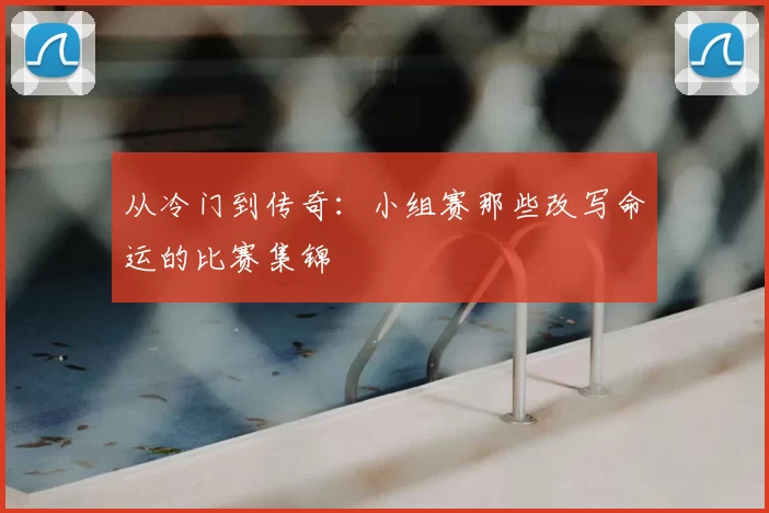 从冷门到传奇:小组赛那些改写命运的比赛集锦
