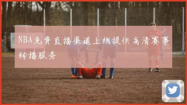 NBA免费直播渠道上线提供高清赛事转播服务