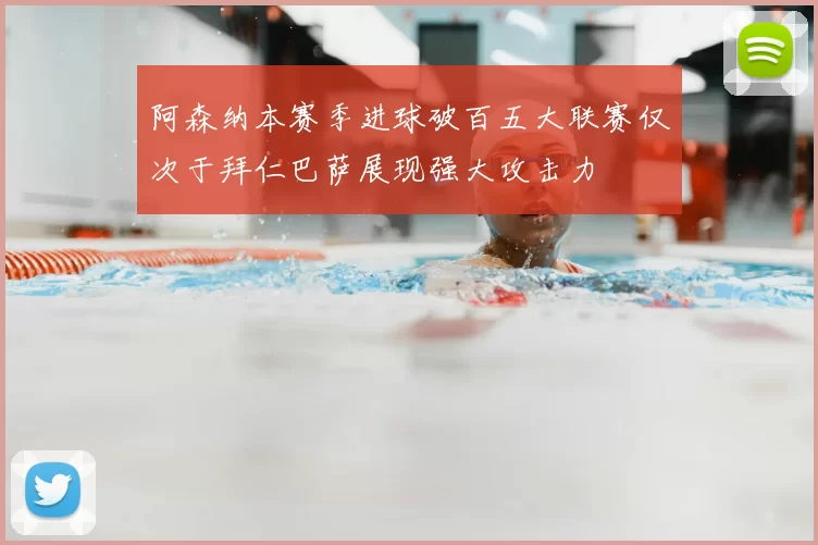 阿森纳本赛季进球破百五大联赛仅次于拜仁巴萨展现强大攻击力