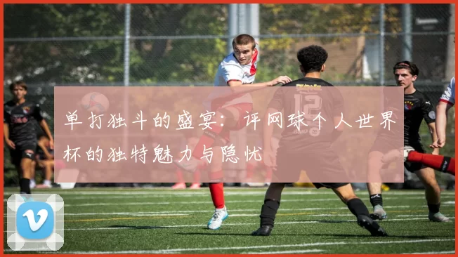 单打独斗的盛宴:评网球个人世界杯的独特魅力与隐忧