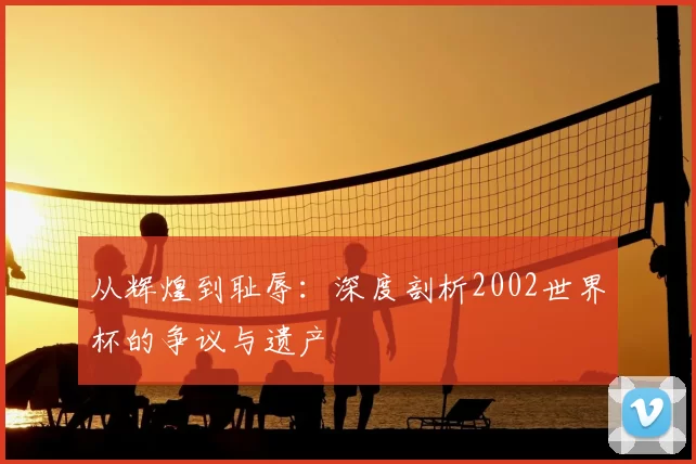 从辉煌到耻辱：深度剖析2002世界杯的争议与遗产