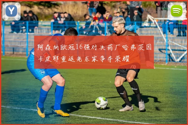 阿森纳欧冠16强对决药厂哈弗茨因卡皮耶重返老东家争夺荣耀